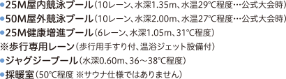 ●25M屋内競泳プール（10レーン、水深1.35m、水温29℃程度…公式大会時）●50M屋外競泳プール（10レーン、水深2.00m、水温27℃程度…公式大会時）●25M健康増進プール（6レーン、水深1.05m、31℃程度）※歩行専用レーン（歩行用手すり付、温浴ジェット設備付）●ジャグジープール（水深0.60m、36～38℃程度）●採暖室（60℃程度 ※サウナ仕様ではありません）