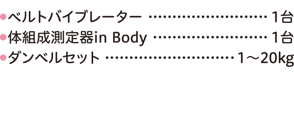 その他●バルトバイブレーター…………………… 1台●体組成測定器in Body ………………… 1台●ダンベルセット…………………… 1～20kgHOGUREL●ホグレルマシン…………………………… 7台（スタジオ＆マスタープラン限定）