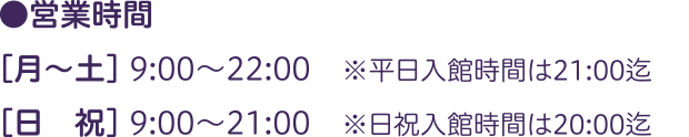 ●営業時間：［月～土］ 9:00～22:00　※平日入館時間は21:00迄／［日　祝］ 9:00～21:00　※日祝入館時間は20:00迄