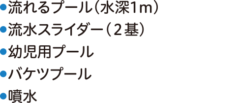 ●流れるプール(水深1m)●流水スライダー(２基)●幼児用プール●バケツプール●噴水